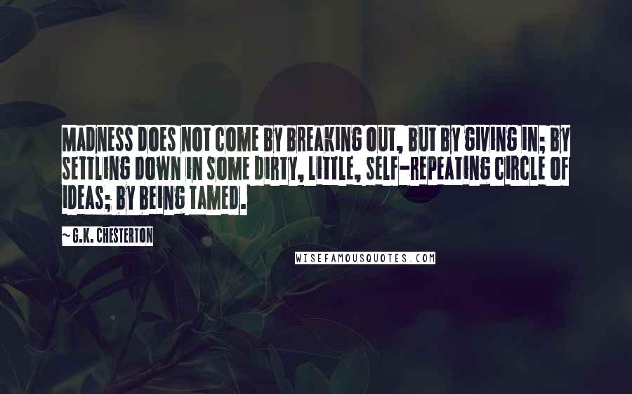 G.K. Chesterton Quotes: Madness does not come by breaking out, but by giving in; by settling down in some dirty, little, self-repeating circle of ideas; by being tamed.