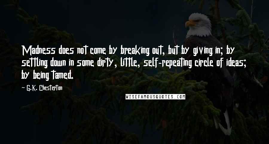 G.K. Chesterton Quotes: Madness does not come by breaking out, but by giving in; by settling down in some dirty, little, self-repeating circle of ideas; by being tamed.