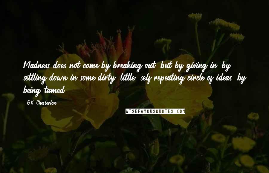 G.K. Chesterton Quotes: Madness does not come by breaking out, but by giving in; by settling down in some dirty, little, self-repeating circle of ideas; by being tamed.