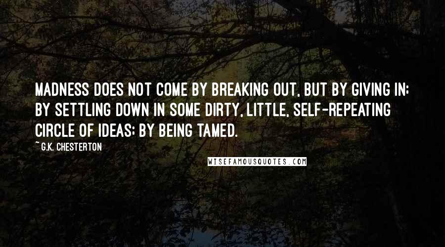 G.K. Chesterton Quotes: Madness does not come by breaking out, but by giving in; by settling down in some dirty, little, self-repeating circle of ideas; by being tamed.