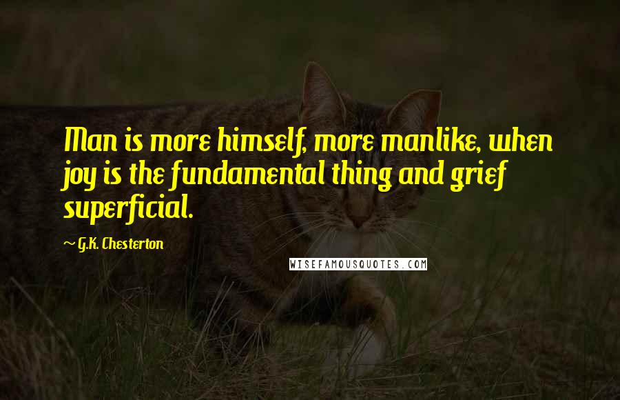 G.K. Chesterton Quotes: Man is more himself, more manlike, when joy is the fundamental thing and grief superficial.