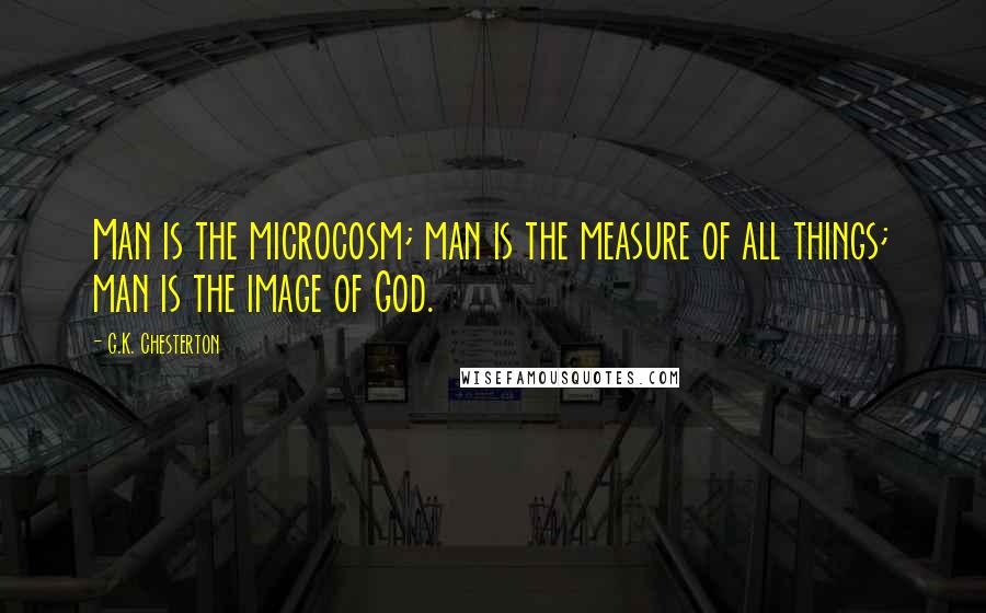 G.K. Chesterton Quotes: Man is the microcosm; man is the measure of all things; man is the image of God.