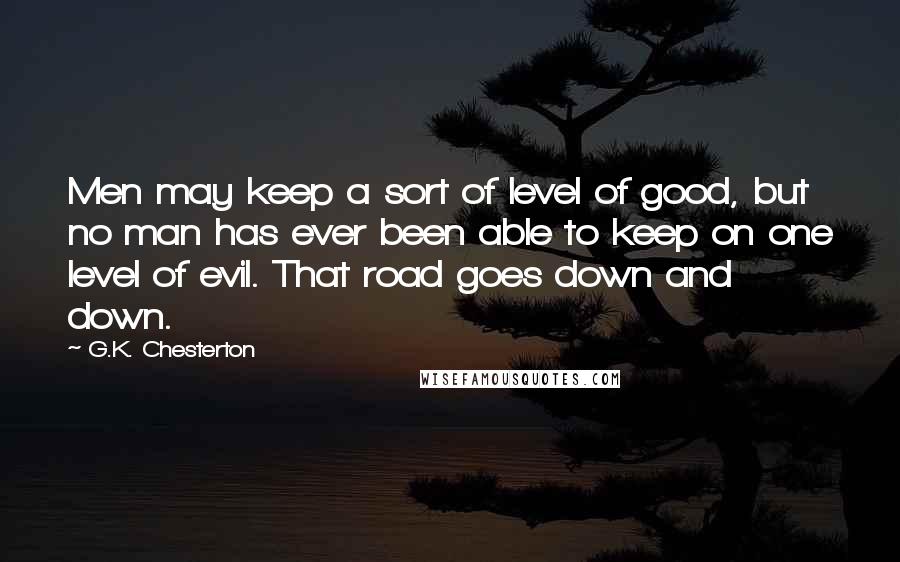 G.K. Chesterton Quotes: Men may keep a sort of level of good, but no man has ever been able to keep on one level of evil. That road goes down and down.