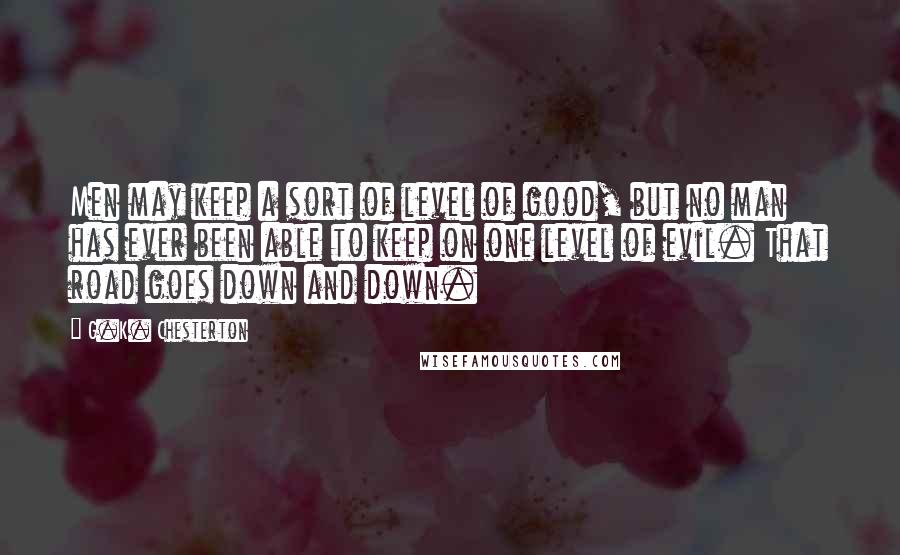 G.K. Chesterton Quotes: Men may keep a sort of level of good, but no man has ever been able to keep on one level of evil. That road goes down and down.