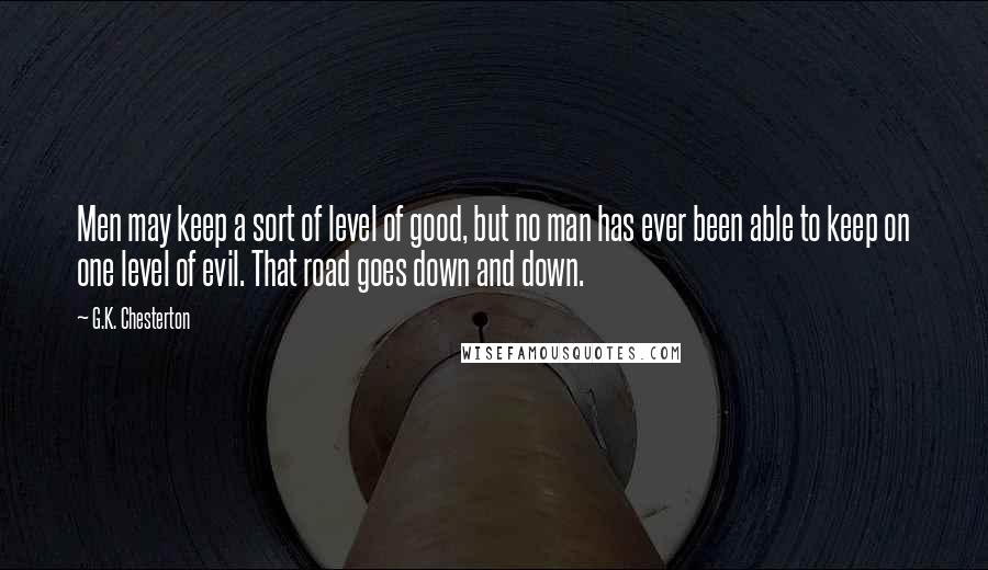 G.K. Chesterton Quotes: Men may keep a sort of level of good, but no man has ever been able to keep on one level of evil. That road goes down and down.