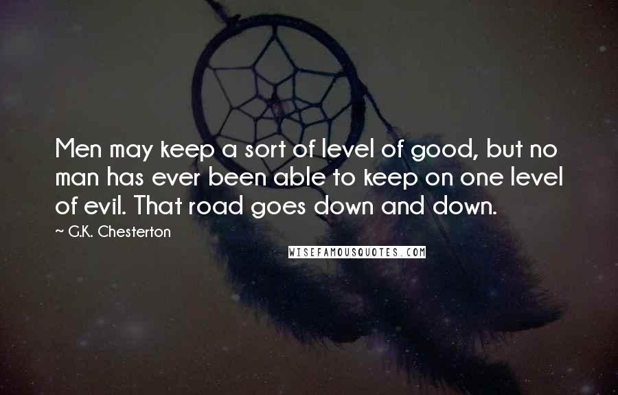 G.K. Chesterton Quotes: Men may keep a sort of level of good, but no man has ever been able to keep on one level of evil. That road goes down and down.