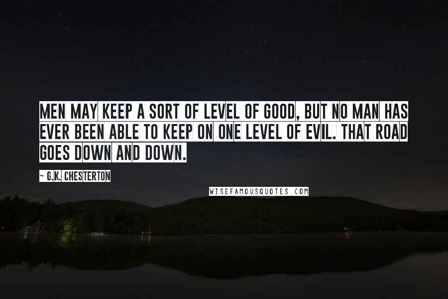 G.K. Chesterton Quotes: Men may keep a sort of level of good, but no man has ever been able to keep on one level of evil. That road goes down and down.