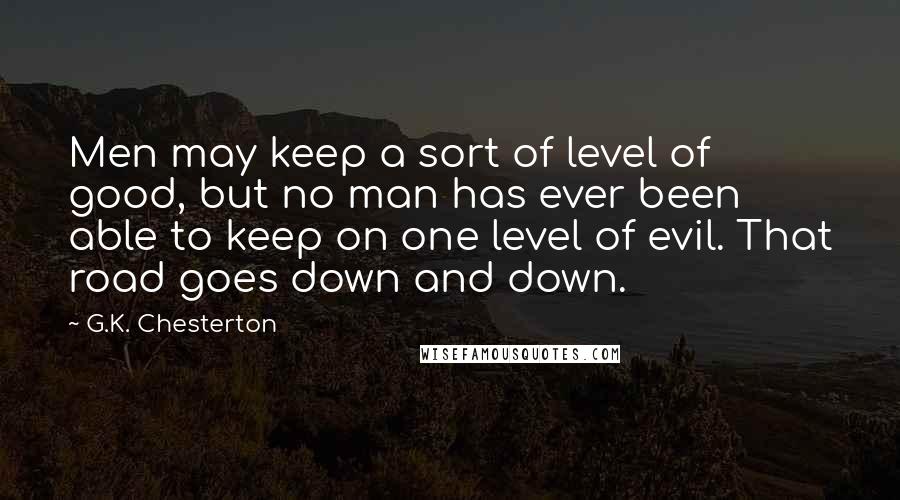 G.K. Chesterton Quotes: Men may keep a sort of level of good, but no man has ever been able to keep on one level of evil. That road goes down and down.