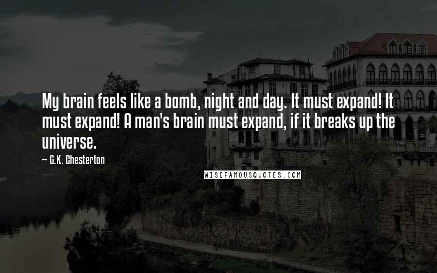 G.K. Chesterton Quotes: My brain feels like a bomb, night and day. It must expand! It must expand! A man's brain must expand, if it breaks up the universe.