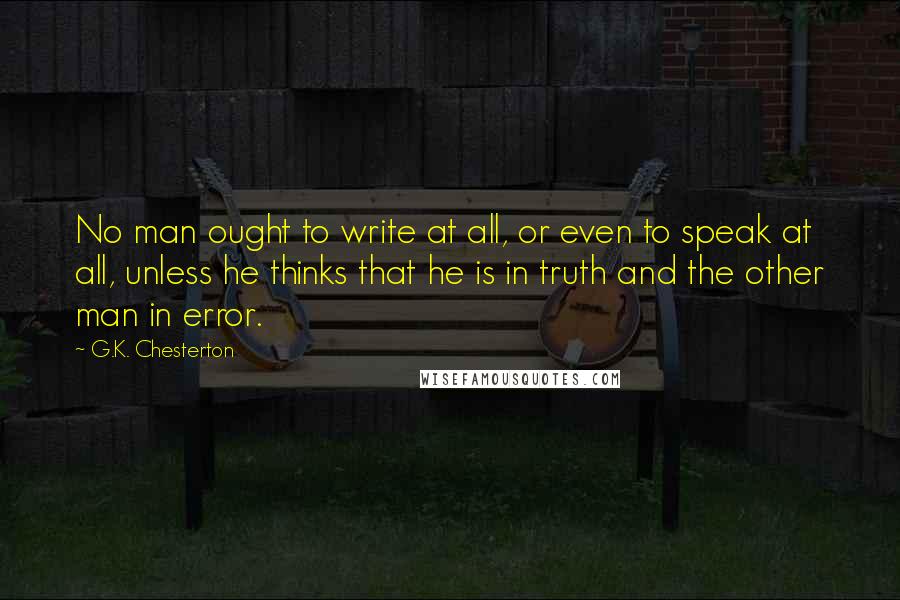 G.K. Chesterton Quotes: No man ought to write at all, or even to speak at all, unless he thinks that he is in truth and the other man in error.
