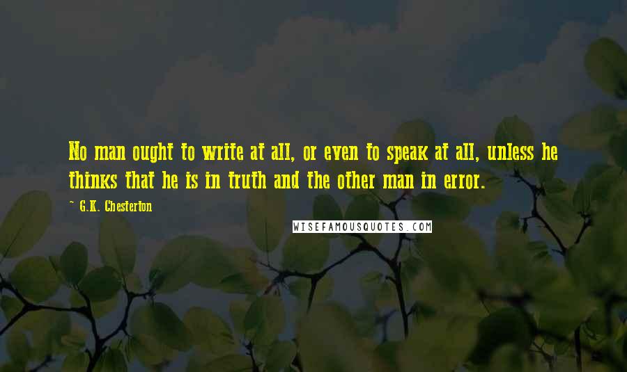 G.K. Chesterton Quotes: No man ought to write at all, or even to speak at all, unless he thinks that he is in truth and the other man in error.