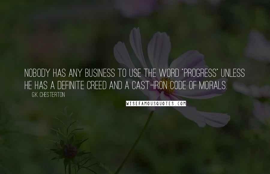G.K. Chesterton Quotes: Nobody has any business to use the word "progress" unless he has a definite creed and a cast-iron code of morals.