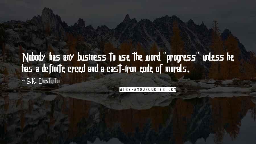 G.K. Chesterton Quotes: Nobody has any business to use the word "progress" unless he has a definite creed and a cast-iron code of morals.