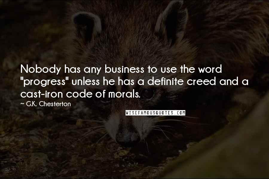 G.K. Chesterton Quotes: Nobody has any business to use the word "progress" unless he has a definite creed and a cast-iron code of morals.