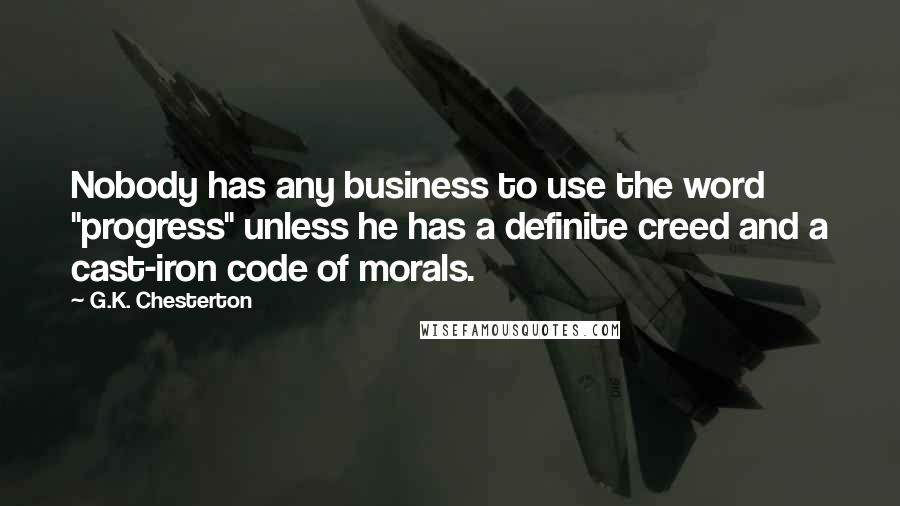 G.K. Chesterton Quotes: Nobody has any business to use the word "progress" unless he has a definite creed and a cast-iron code of morals.