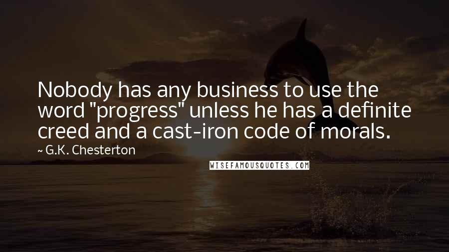 G.K. Chesterton Quotes: Nobody has any business to use the word "progress" unless he has a definite creed and a cast-iron code of morals.