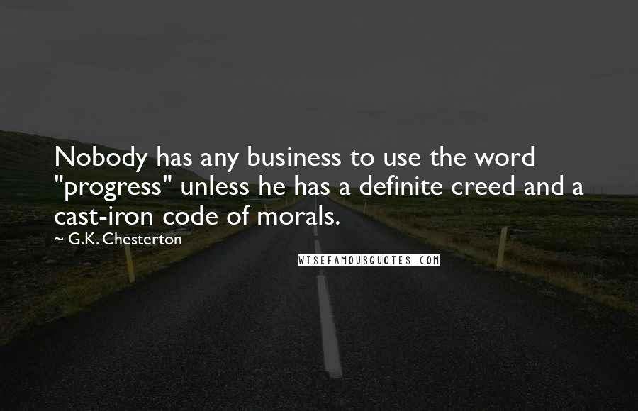 G.K. Chesterton Quotes: Nobody has any business to use the word "progress" unless he has a definite creed and a cast-iron code of morals.
