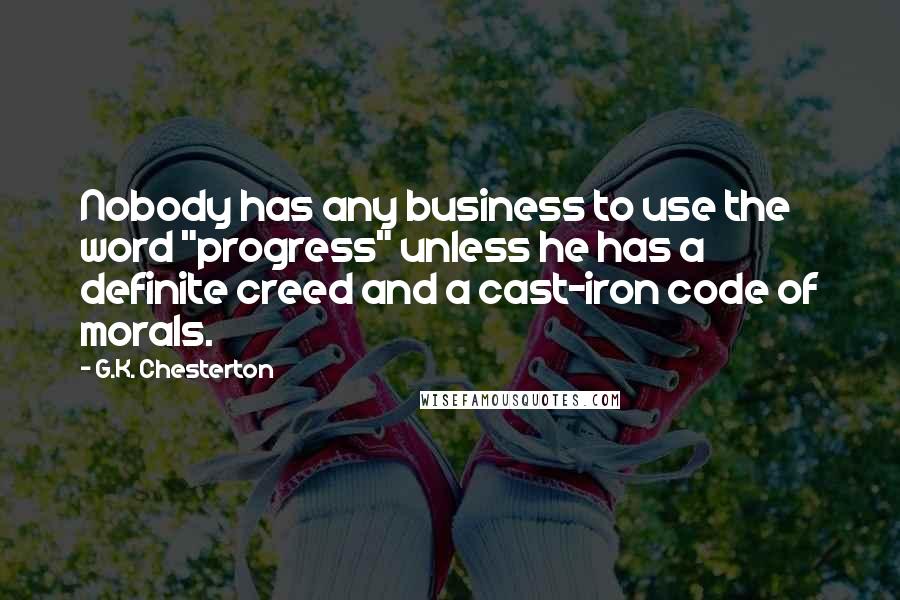 G.K. Chesterton Quotes: Nobody has any business to use the word "progress" unless he has a definite creed and a cast-iron code of morals.