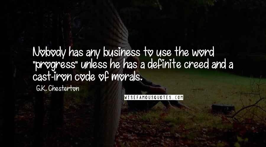 G.K. Chesterton Quotes: Nobody has any business to use the word "progress" unless he has a definite creed and a cast-iron code of morals.