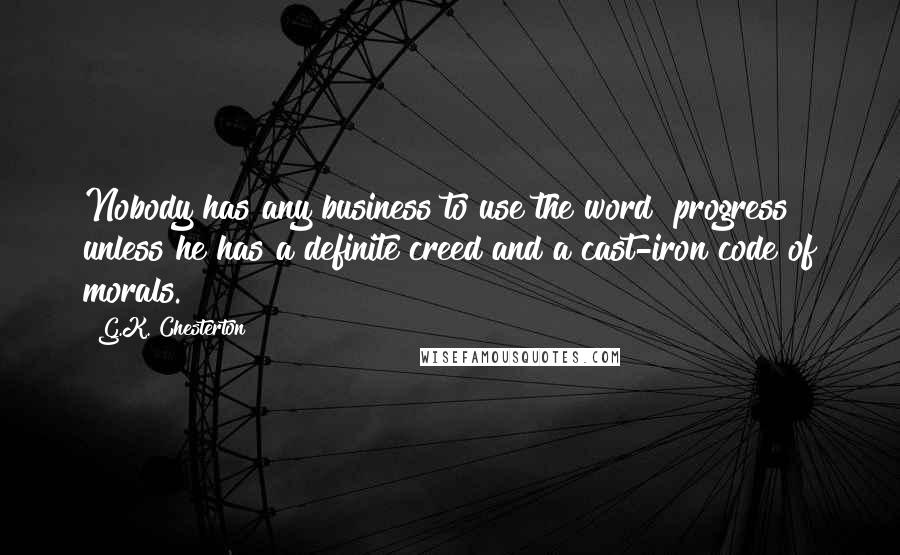 G.K. Chesterton Quotes: Nobody has any business to use the word "progress" unless he has a definite creed and a cast-iron code of morals.