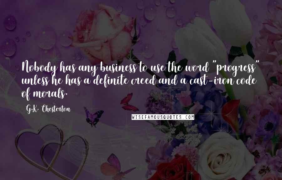 G.K. Chesterton Quotes: Nobody has any business to use the word "progress" unless he has a definite creed and a cast-iron code of morals.