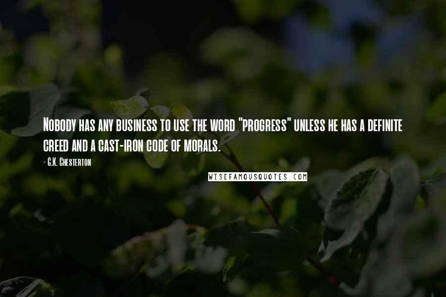 G.K. Chesterton Quotes: Nobody has any business to use the word "progress" unless he has a definite creed and a cast-iron code of morals.