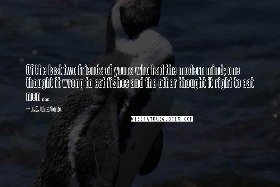 G.K. Chesterton Quotes: Of the last two friends of yours who had the modern mind; one thought it wrong to eat fishes and the other thought it right to eat men ...