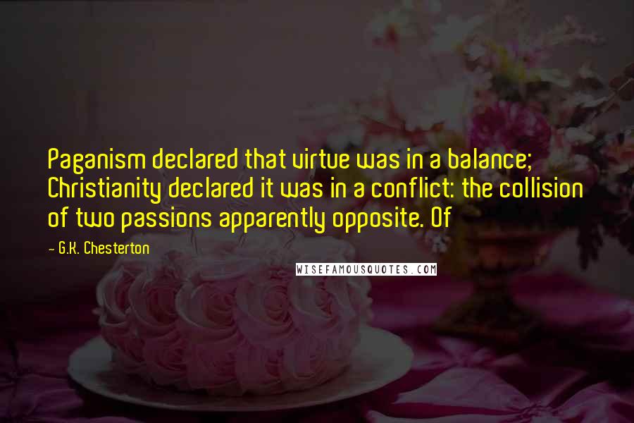 G.K. Chesterton Quotes: Paganism declared that virtue was in a balance; Christianity declared it was in a conflict: the collision of two passions apparently opposite. Of