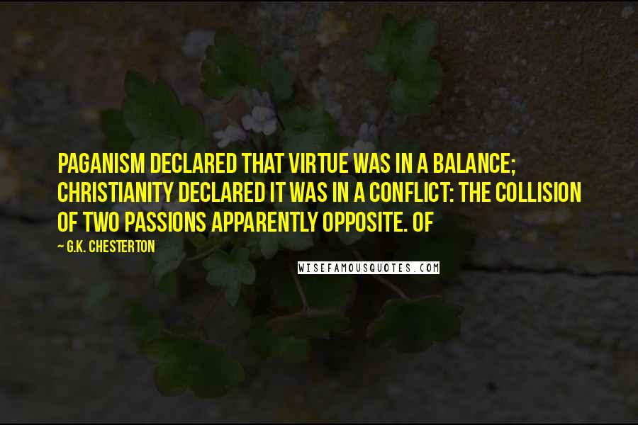 G.K. Chesterton Quotes: Paganism declared that virtue was in a balance; Christianity declared it was in a conflict: the collision of two passions apparently opposite. Of