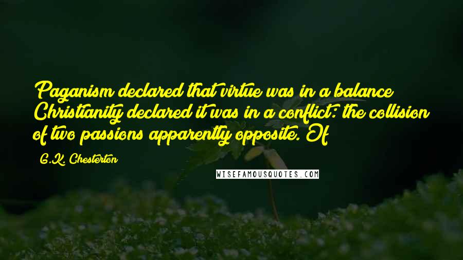 G.K. Chesterton Quotes: Paganism declared that virtue was in a balance; Christianity declared it was in a conflict: the collision of two passions apparently opposite. Of