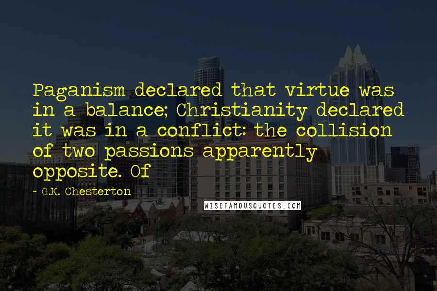 G.K. Chesterton Quotes: Paganism declared that virtue was in a balance; Christianity declared it was in a conflict: the collision of two passions apparently opposite. Of