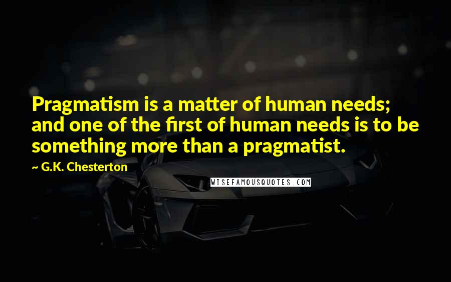 G.K. Chesterton Quotes: Pragmatism is a matter of human needs; and one of the first of human needs is to be something more than a pragmatist.