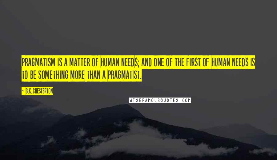 G.K. Chesterton Quotes: Pragmatism is a matter of human needs; and one of the first of human needs is to be something more than a pragmatist.