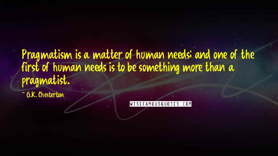 G.K. Chesterton Quotes: Pragmatism is a matter of human needs; and one of the first of human needs is to be something more than a pragmatist.