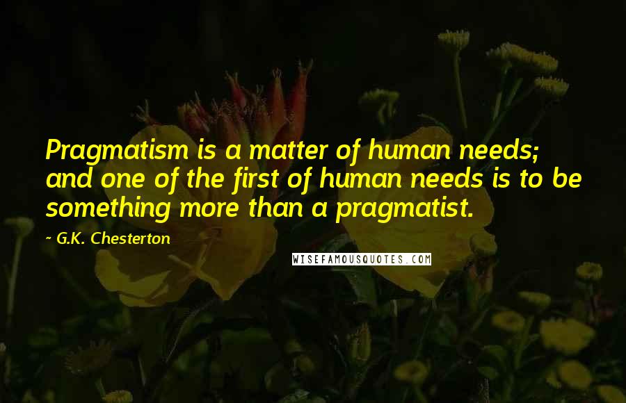 G.K. Chesterton Quotes: Pragmatism is a matter of human needs; and one of the first of human needs is to be something more than a pragmatist.