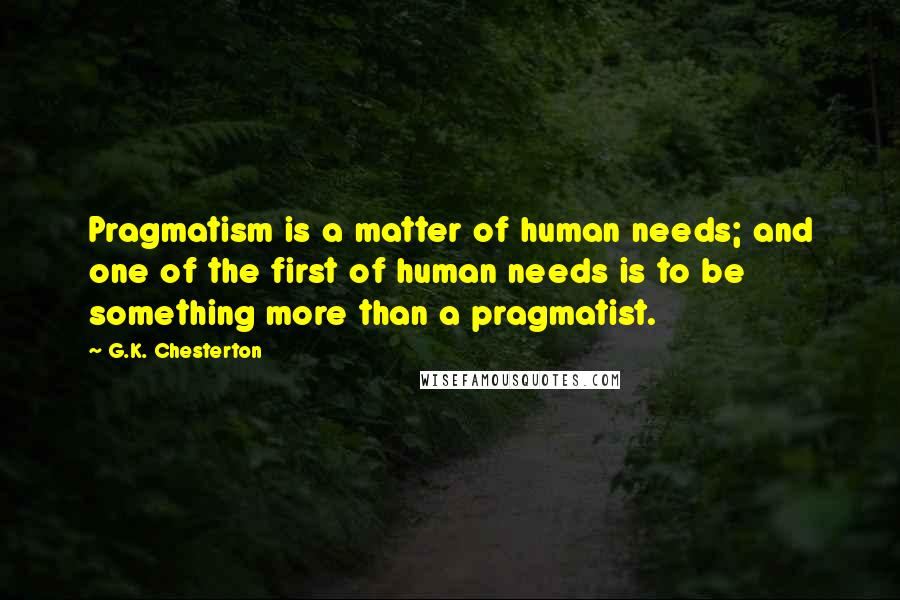 G.K. Chesterton Quotes: Pragmatism is a matter of human needs; and one of the first of human needs is to be something more than a pragmatist.