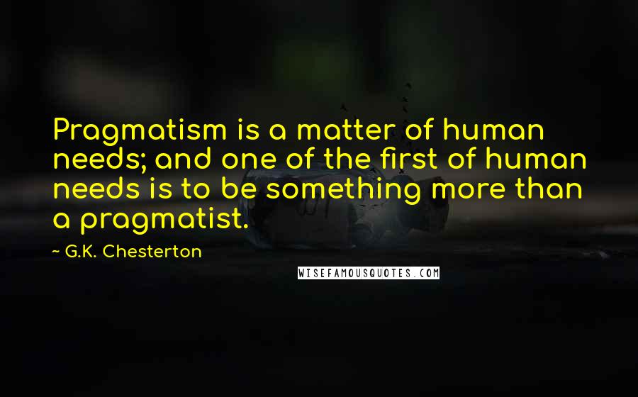 G.K. Chesterton Quotes: Pragmatism is a matter of human needs; and one of the first of human needs is to be something more than a pragmatist.