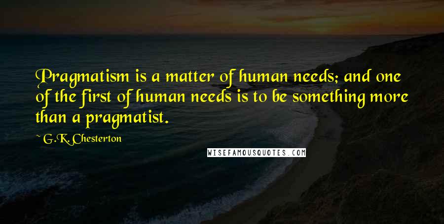 G.K. Chesterton Quotes: Pragmatism is a matter of human needs; and one of the first of human needs is to be something more than a pragmatist.