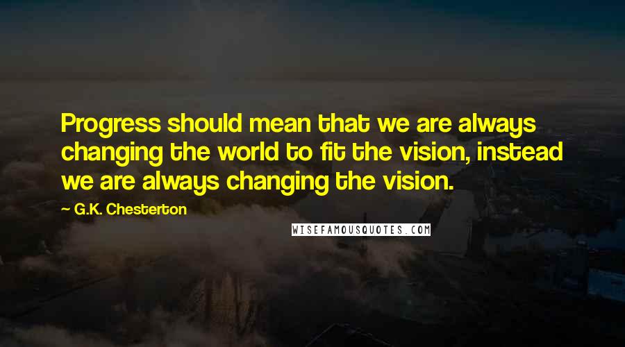 G.K. Chesterton Quotes: Progress should mean that we are always changing the world to fit the vision, instead we are always changing the vision.