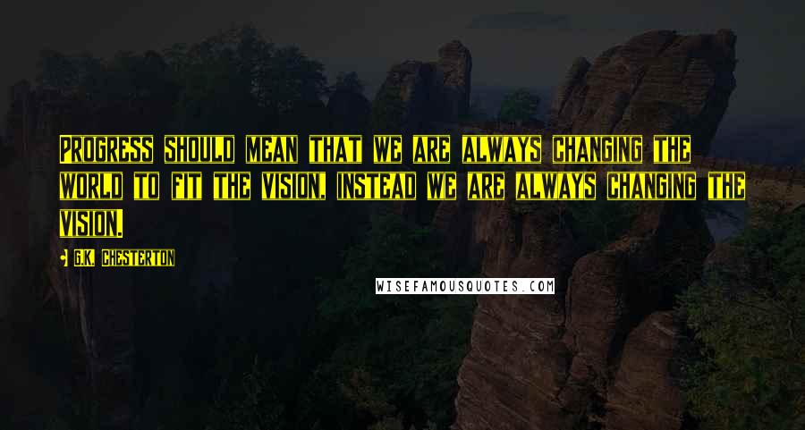 G.K. Chesterton Quotes: Progress should mean that we are always changing the world to fit the vision, instead we are always changing the vision.