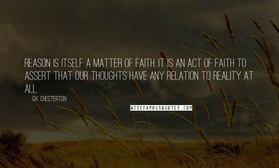 G.K. Chesterton Quotes: Reason is itself a matter of faith. It is an act of faith to assert that our thoughts have any relation to reality at all.