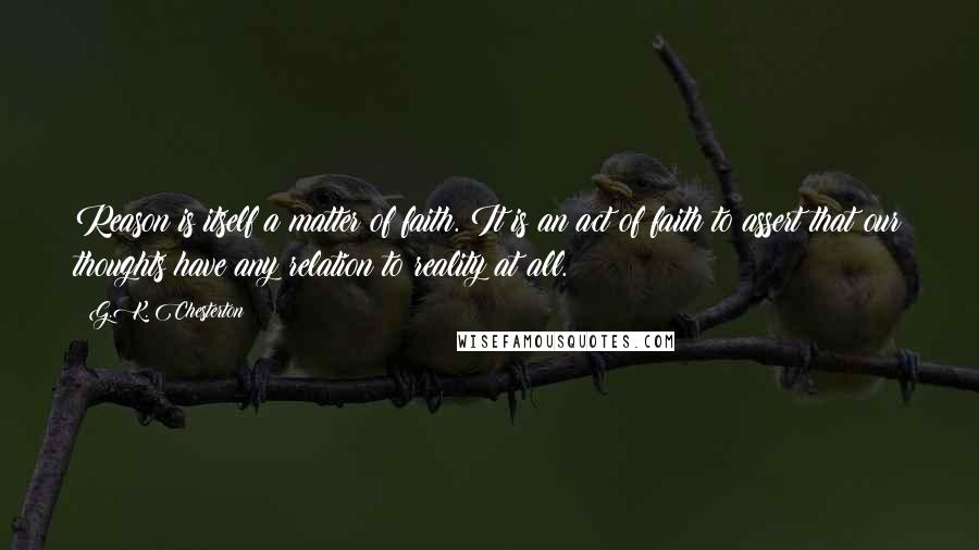 G.K. Chesterton Quotes: Reason is itself a matter of faith. It is an act of faith to assert that our thoughts have any relation to reality at all.