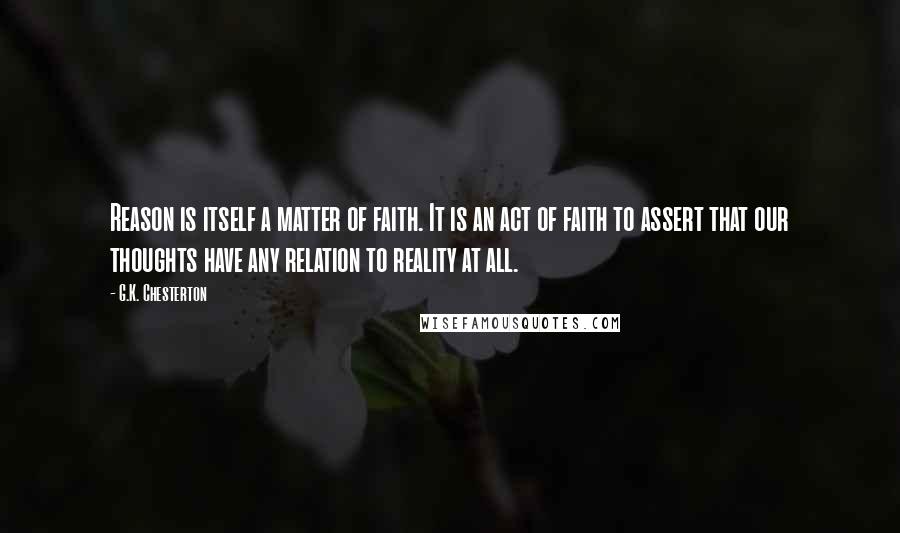 G.K. Chesterton Quotes: Reason is itself a matter of faith. It is an act of faith to assert that our thoughts have any relation to reality at all.