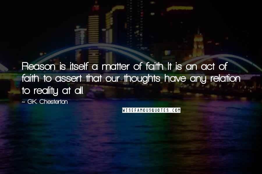 G.K. Chesterton Quotes: Reason is itself a matter of faith. It is an act of faith to assert that our thoughts have any relation to reality at all.
