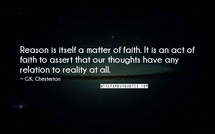 G.K. Chesterton Quotes: Reason is itself a matter of faith. It is an act of faith to assert that our thoughts have any relation to reality at all.