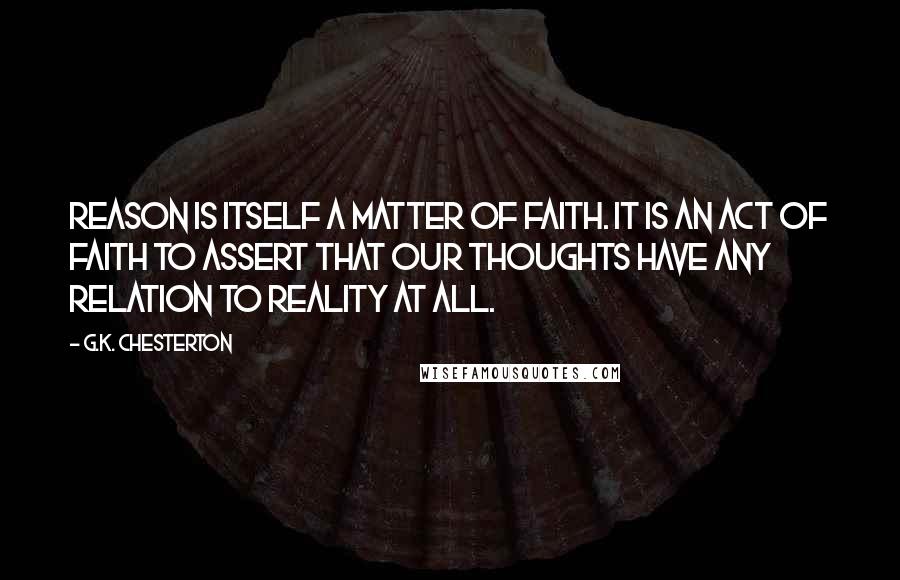 G.K. Chesterton Quotes: Reason is itself a matter of faith. It is an act of faith to assert that our thoughts have any relation to reality at all.
