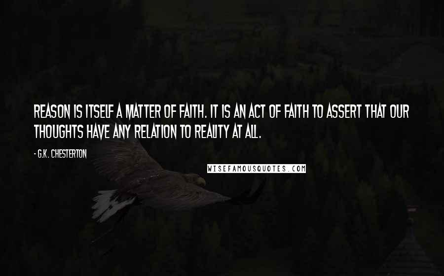 G.K. Chesterton Quotes: Reason is itself a matter of faith. It is an act of faith to assert that our thoughts have any relation to reality at all.