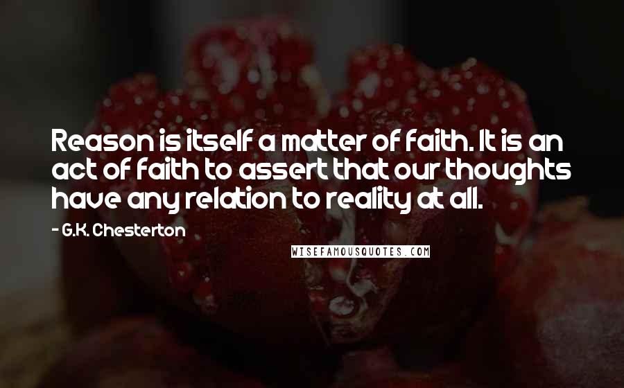 G.K. Chesterton Quotes: Reason is itself a matter of faith. It is an act of faith to assert that our thoughts have any relation to reality at all.