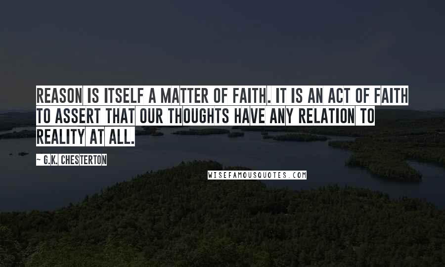 G.K. Chesterton Quotes: Reason is itself a matter of faith. It is an act of faith to assert that our thoughts have any relation to reality at all.