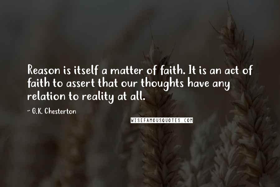 G.K. Chesterton Quotes: Reason is itself a matter of faith. It is an act of faith to assert that our thoughts have any relation to reality at all.